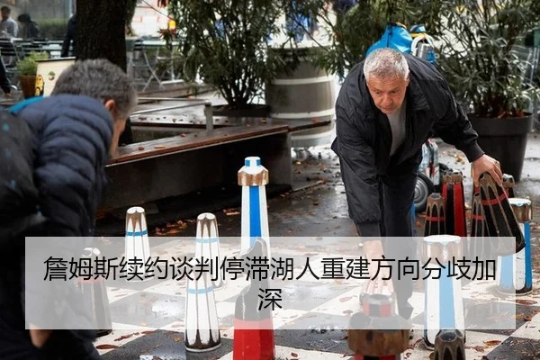 詹姆斯续约谈判停滞湖人重建方向分歧加深