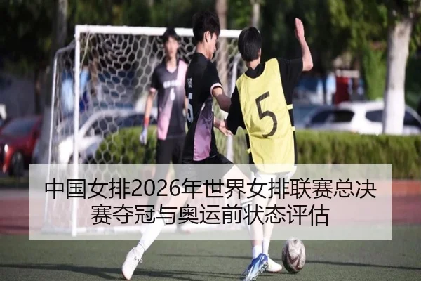 中国女排2026年世界女排联赛总决赛夺冠与奥运前状态评估