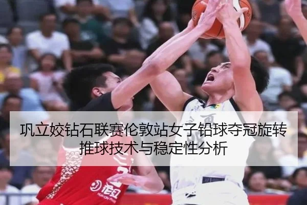 巩立姣钻石联赛伦敦站女子铅球夺冠旋转推球技术与稳定性分析