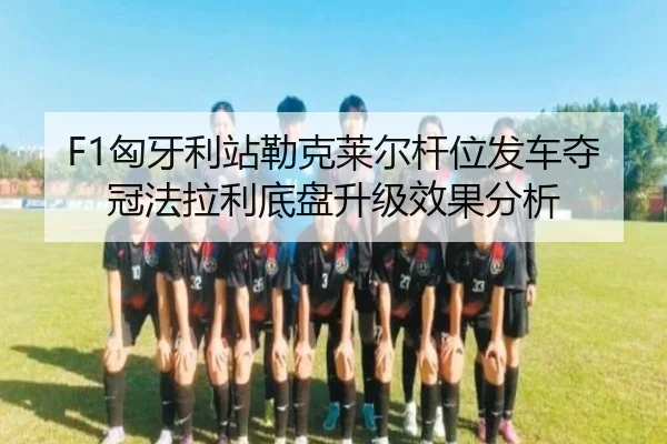 F1匈牙利站勒克莱尔杆位发车夺冠法拉利底盘升级效果分析