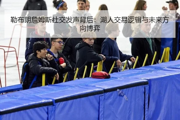 勒布朗詹姆斯社交发声背后：湖人交易逻辑与未来方向博弈